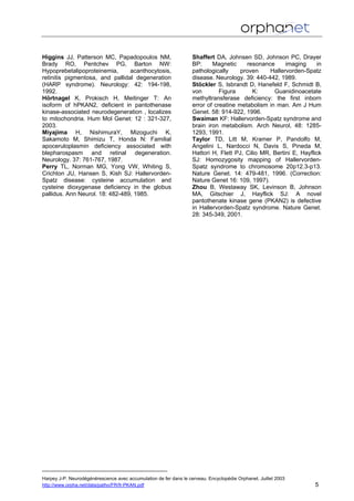 Higgins JJ, Patterson MC, Papadopoulos NM,
Brady RO, Pentchev PG, Barton NW:
Hypoprebetalipoproteinemia, acanthocytosis,
retinitis pigmentosa, and pallidal degeneration
(HARP syndrome). Neurology: 42: 194-198,
1992.
Hörtnagel K, Prokisch H, Meitinger T: An
isoform of hPKAN2, deficient in pantothenase
kinase-associated neurodegeneration , localizes
to mitochondria. Hum Mol Genet: 12 : 321-327,
2003.
Miyajima H, NishimuraY, Mizoguchi K,
Sakamoto M, Shimizu T, Honda N: Familial
apoceruloplasmin deficiency associated with
blepharospasm and retinal degeneration.
Neurology. 37: 761-767, 1987.
Perry TL, Norman MG, Yong VW, Whiting S,
Crichton JU, Hansen S, Kish SJ: Hallervorden-
Spatz disease: cysteine accumulation and
cysteine dioxygenase deficiency in the globus
pallidus. Ann Neurol. 18: 482-489, 1985.
Shaffert DA, Johnsen SD, Johnson PC, Drayer
BP: Magnetic resonance imaging in
pathologically proven Hallervorden-Spatz
disease. Neurology. 39: 440-442, 1989.
Stöckler S, Isbrandt D, Hanefeld F, Schmidt B,
von Figura K: Guanidinoacetate
methyltransferase deficiency: the first inborn
error of creatine metabolism in man. Am J Hum
Genet. 58: 914-922, 1996.
Swaiman KF: Hallervorden-Spatz syndrome and
brain iron metabolism. Arch Neurol, 48: 1285-
1293, 1991.
Taylor TD, Litt M, Kramer P, Pandolfo M,
Angelini L, Nardocci N, Davis S, Pineda M,
Hattori H, Flett PJ, Cilio MR, Bertini E, Hayflick
SJ: Homozygosity mapping of Hallervorden-
Spatz syndrome to chromosome 20p12.3-p13.
Nature Genet. 14: 479-481, 1996. (Correction:
Nature Genet 16: 109, 1997).
Zhou B, Westaway SK, Levinson B, Johnson
MA, Gitschier J, Hayflick SJ: A novel
pantothenate kinase gene (PKAN2) is defective
in Hallervorden-Spatz syndrome. Nature Genet.
28: 345-349, 2001.
Harpey J-P. Neurodégénérescence avec accumulation de fer dans le cerveau. Encyclopédie Orphanet. Juillet 2003
http://www.orpha.net/data/patho/FR/fr-PKAN.pdf 5
 