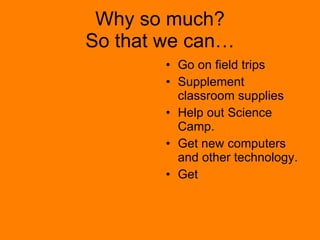 Why so much? So that we can… Go on field trips Supplement classroom supplies Help out Science Camp. Get new computers and other technology. Get  