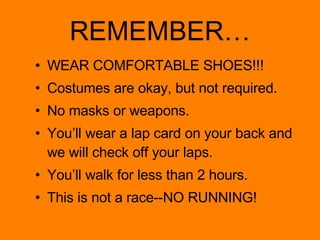 REMEMBER… WEAR COMFORTABLE SHOES!!! Costumes are okay, but not required. No masks or weapons. You’ll wear a lap card on your back and we will check off your laps. You’ll walk for less than 2 hours. This is not a race--NO RUNNING! 