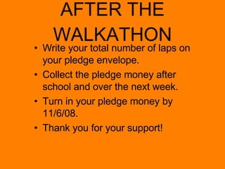 AFTER THE WALKATHON Write your total number of laps on your pledge envelope. Collect the pledge money after school and over the next week. Turn in your pledge money by 11/6/08. Thank you for your support! 