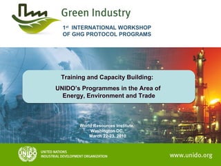 Training and Capacity Building:
UNIDO’s Programmes in the Area of
Energy, Environment and Trade
Training and Capacity Building:
UNIDO’s Programmes in the Area of
Energy, Environment and Trade
1st
INTERNATIONAL WORKSHOP
OF GHG PROTOCOL PROGRAMS
World Resources Institute,
Washington DC,
March 22-23, 2010
 