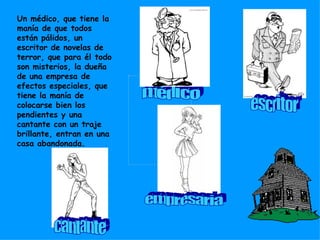 Un médico, que tiene la manía de que todos están pálidos, un escritor de novelas de terror, que para él todo son misterios, la dueña de una empresa de efectos especiales, que tiene la manía de colocarse bien los pendientes y una cantante con un traje brillante, entran en una casa abandonada. médico escritor cantante empresaria 