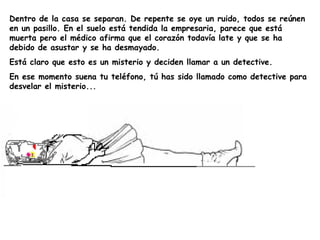 Dentro de la casa se separan. De repente se oye un ruido, todos se reúnen en un pasillo. En el suelo está tendida la empresaria, parece que está muerta pero el médico afirma que el corazón todavía late y que se ha debido de asustar y se ha desmayado. Está claro que esto es un misterio y deciden llamar a un detective.  En ese momento suena tu teléfono, tú has sido llamado como detective para desvelar el misterio... 