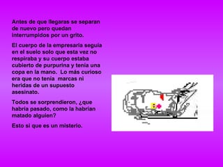 Antes de que llegaras se separan de nuevo pero quedan interrumpidos por un grito. El cuerpo de la empresaria seguía en el suelo solo que esta vez no respiraba y su cuerpo estaba cubierto de purpurina y tenía una copa en la mano.  Lo más curioso era que no tenía  marcas ni heridas de un supuesto asesinato. Todos se sorprendieron, ¿que habría pasado, como la habrían matado alguien? Esto si que es un misterio. 
