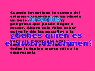 Cuando investigas la escena del crimen encuentras en un rincón un bote de pastillas muy peligroso que puede llegar a matar. Ahora solo falta saber quien le dio las pastillas a la víctima.  Para eso interrogas a los sospechosos y descubres que todos le tenían cierto odio a la empresaria ¿Sabes quién es el autor del crimen? Con estas pistas: 