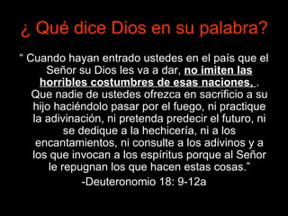 ¿  Qué dice Dios en su palabra? “  Cuando hayan entrado ustedes en el país que el Señor su Dios les va a dar,  no imiten las horribles costumbres de esas naciones,  . Que nadie de ustedes ofrezca en sacrificio a su hijo haciéndolo pasar por el fuego, ni practique la adivinación, ni pretenda predecir el futuro, ni se dedique a la hechicería, ni a los encantamientos, ni consulte a los adivinos y a los que invocan a los espíritus porque al Señor le repugnan los que hacen estas cosas.” -Deuteronomio 18: 9-12a 