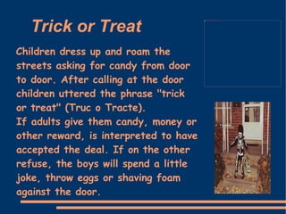 Trick or Treat  Children dress up and roam the streets asking for candy from door to door. After calling at the door children uttered the phrase "trick or treat" (Truc o Tracte).  If adults give them candy, money or other reward, is interpreted to have accepted the deal. If on the other refuse, the boys will spend a little joke, throw eggs or shaving foam against the door.  