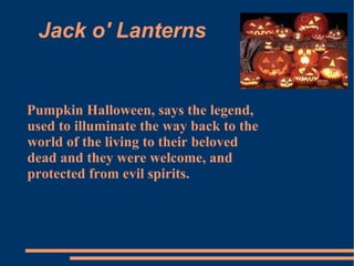Jack o' Lanterns Pumpkin Halloween, says the legend, used to illuminate the way back to the world of the living to their beloved dead and they were welcome, and protected from evil spirits. 