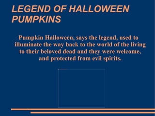 LEGEND OF HALLOWEEN PUMPKINS Pumpkin Halloween, says the legend, used to illuminate the way back to the world of the living to their beloved dead and they were welcome, and protected from evil spirits. 