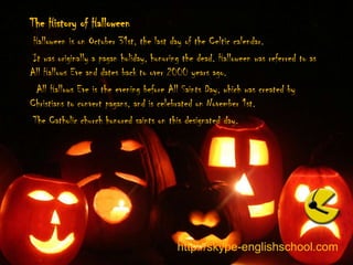 The History of Halloween Halloween is on October 31st, the last day of the Celtic calendar.  It was originally a pagan holiday, honoring the dead. Halloween was referred to as All Hallows Eve and dates back to over 2000 years ago.  All Hallows Eve is the evening before All Saints Day, which was created by Christians to convert pagans, and is celebrated on November 1st.  The Catholic church honored saints on this designated day.http://skype-englishschool.com