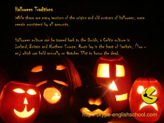 Halloween Traditions While there are many versions of the origins and old customs of Halloween, some remain consistent by all accounts.  Halloween culture can be traced back to the Druids, a Celtic culture in Ireland, Britain and Northern Europe. Roots lay in the feast of Samhain, (Sow –en) which was held annually on October 31st to honor the dead. http://skype-englishschool.com