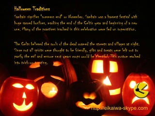 Halloween TraditionsSamhain signifies "summers end" or November. Samhain was a harvest festival with huge sacred bonfires, marking the end of the Celtic year and beginning of a new one. Many of the practices involved in this celebration were fed on superstition. The Celts believed the souls of the dead roamed the streets and villages at night. Since not all spirits were thought to be friendly, gifts and treats were left out to pacify the evil and ensure next years crops would be plentiful. This custom evolved into trick-or-treating. http://eikaiwa-skype.com
