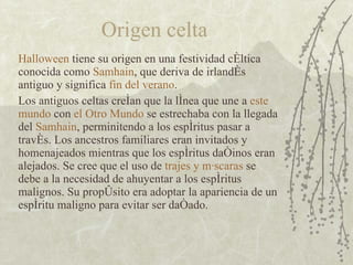 Origen celta Halloween  tiene su origen en una festividad céltica conocida como  Samhain , que deriva de irlandés antiguo y significa  fin del verano . Los antiguos celtas creían que la línea que une a  este mundo  con  el Otro Mundo  se estrechaba con la llegada del  Samhain , perminitendo a los espíritus pasar a través. Los ancestros familiares eran invitados y homenajeados mientras que los espíritus dañinos eran alejados. Se cree que el uso de  trajes y máscaras  se debe a la necesidad de ahuyentar a los espíritus malignos. Su propósito era adoptar la apariencia de un espíritu maligno para evitar ser dañado. 