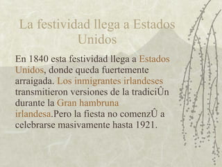 La festividad llega a Estados Unidos En 1840 esta festividad llega a  Estados Unidos , donde queda fuertemente arraigada.  Los inmigrantes irlandeses  transmitieron versiones de la tradición durante la  Gran hambruna irlandesa .Pero la fiesta no comenzó a celebrarse masivamente hasta 1921. 