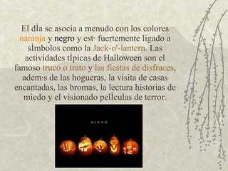El día se asocia a menudo con los colores  naranja  y  negro  y está fuertemente ligado a símbolos como la  Jack-o'-lantern . Las actividades típicas de Halloween son el famoso  truco o trato  y  las fiestas de disfraces , además de las hogueras, la visita de casas encantadas, las bromas, la lectura historias de miedo y el visionado películas de terror. 