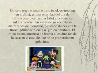 Dulce o truco o truco o trato  (trick-or-treating en inglés), es una actividad del día de  Halloween  (o cercano a éste) en el que los niños recorren las casas de su vecindario disfrazados de monstruo, pidiendo dulces con la frase: «¿dulce o truco?» o «¿truco o trato?». El truco es una amenaza de broma a los dueños de la casa en el caso de que no se proporcionen golosinas. 