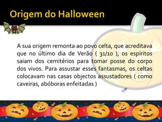 Origem do HalloweenA sua origem remonta ao povo celta, que acreditava que no último dia de Verão ( 31/10 ), os espíritos saiam dos cemitérios para tomar posse do corpo dos vivos. Para assustar esses fantasmas, os celtas colocavam nas casas objectos assustadores ( como caveiras, abóboras enfeitadas )