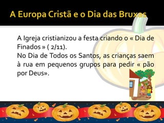 A Europa Cristã e o Dia das BruxasA Igreja cristianizou a festa criando o « Dia de Finados » ( 2/11).No Dia de Todos os Santos, as crianças saem à rua em pequenos grupos para pedir « pão por Deus».