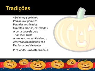 Tradições«Bolinhos e bolinhósPara mim e para vósPara dar aos finadosQu'estão mortos, enterradosÀ porta daquela cruzTruz! Truz! Truz!A senhora que está lá dentroAssentada num banquinhoFaz favor de s'alevantarP´ra vir dar um tostãozinho.»