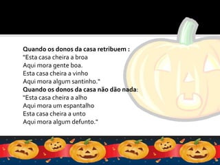 Quando os donos da casa retribuem :"Esta casa cheira a broaAqui mora gente boa.Esta casa cheira a vinhoAqui mora algum santinho."Quando os donos da casa não dão nada: "Esta casa cheira a alhoAqui mora um espantalhoEsta casa cheira a untoAqui mora algum defunto."