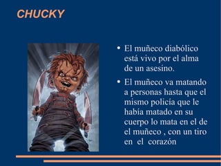 CHUCKY El muñeco diabólico está vivo por el alma de un asesino. El muñeco va matando a personas hasta que el mismo policía que le había matado en su cuerpo lo mata en el de el muñeco , con un tiro en el corazón
