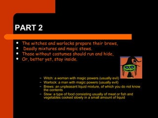 PART 2
 The witches and warlocks prepare their brews,
 Deadly mixtures and magic stews.
 Those without costumes should run and hide,
 Or, better yet, stay inside.
– Witch: a woman with magic powers (usually evil)
– Warlock: a man with magic powers (usually evil)
– Brews: an unpleasant liquid mixture, of which you do not know
the contents
– Stew: a type of food consisting usually of meat or fish and
vegetables cooked slowly in a small amount of liquid
 