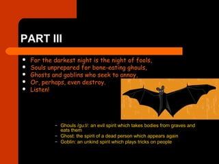 PART III
 For the darkest night is the night of fools,
 Souls unprepared for bone-eating ghouls,
 Ghosts and goblins who seek to annoy,
 Or, perhaps, even destroy.
 Listen!
– Ghouls /gu:l/: an evil spirit which takes bodies from graves and
eats them
– Ghost: the spirit of a dead person which appears again
– Goblin: an unkind spirit which plays tricks on people
 