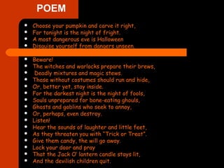POEM
 Choose your pumpkin and carve it right,
 For tonight is the night of fright.
 A most dangerous eve is Halloween
 Disguise yourself from dangers unseen.
 Beware!
 The witches and warlocks prepare their brews,
 Deadly mixtures and magic stews.
 Those without costumes should run and hide,
 Or, better yet, stay inside.
 For the darkest night is the night of fools,
 Souls unprepared for bone-eating ghouls,
 Ghosts and goblins who seek to annoy,
 Or, perhaps, even destroy.
 Listen!
 Hear the sounds of laughter and little feet,
 As they threaten you with “Trick or Treat”.
 Give them candy, the will go away.
 Lock your door and pray
 That the Jack O’ lantern candle stays lit,
 And the devilish children quit.
 