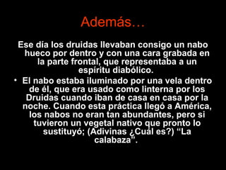 Además…
Ese día los druidas llevaban consigo un nabo
hueco por dentro y con una cara grabada en
la parte frontal, que representaba a un
espíritu diabólico.
• El nabo estaba iluminado por una vela dentro
de él, que era usado como linterna por los
Druidas cuando iban de casa en casa por la
noche. Cuando esta práctica llegó a América,
los nabos no eran tan abundantes, pero si
tuvieron un vegetal nativo que pronto lo
sustituyó; (Adivinas ¿Cuál es?) “La
calabaza”.
 