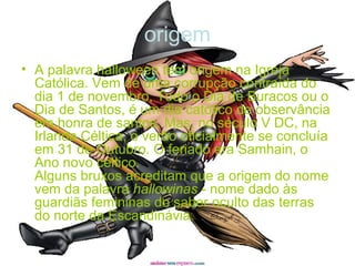 origem
• A palavra halloween tem origem na Igreja
Católica. Vem de uma corrupção contraída do
dia 1 de novembro, Todo o Dia de Buracos ou o
Dia de Santos, é um dia católico de observância
em honra de santos. Mas, no século V DC, na
Irlanda Céltica, o verão oficialmente se concluía
em 31 de Outubro. O feriado era Samhain, o
Ano novo céltico.
Alguns bruxos acreditam que a origem do nome
vem da palavra hallowinas - nome dado às
guardiãs femininas do saber oculto das terras
do norte da Escandinávia.
 