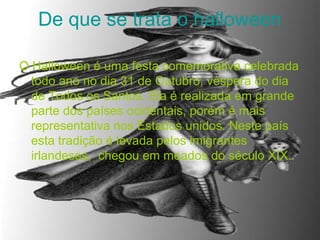 De que se trata o halloween
O Halloween é uma festa comemorativa celebrada
todo ano no dia 31 de Outubro, véspera do dia
de Todos os Santos. Ela é realizada em grande
parte dos países ocidentais, porém é mais
representativa nos Estados unidos. Neste país
esta tradição é levada pelos imigrantes
irlandeses, chegou em meados do século XIX.
 