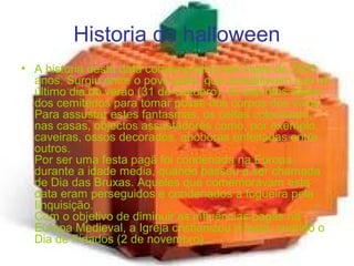 Historia do halloween
• A historia desta data comemorativa tem mais de 2500
anos. Surgiu entre o povo celta, que acreditavam que no
último dia do verão (31 de Outubro), os espíritos saiam
dos cemitérios para tomar posse dos corpos dos vivos.
Para assustar estes fantasmas, os celtas colocavam,
nas casas, objectos assustadores como, por exemplo,
caveiras, ossos decorados, abóboras enfeitadas entre
outros.
Por ser uma festa pagã foi condenada na Europa
durante a idade media, quando passou a ser chamada
de Dia das Bruxas. Aqueles que comemoravam esta
data eram perseguidos e condenados à fogueira pela
Iinquisição.
Com o objetivo de diminuir as influências pagãs na
Europa Medieval, a Igreja cristianizou a festa, criando o
Dia de Finados (2 de novembro).
 