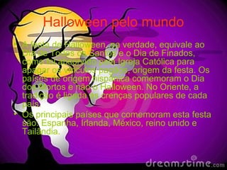 Halloween pelo mundo
• A festa de Halloween, na verdade, equivale ao
Dia de Todos os Santos e o Dia de Finados,
como foi absorvido pela Igreja Católica para
apagar os vínculos pagãos, origem da festa. Os
países de origem hispânica comemoram o Dia
dos Mortos e não o Halloween. No Oriente, a
tradição é ligada às crenças populares de cada
país.
• Os principais países que comemoram esta festa
são: Espanha, Irlanda, México, reino unido e
Tailândia.
 