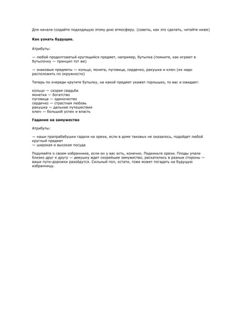 Для начала создайте подходящую этому дню атмосферу. (советы, как это сделать, читайте ниже)

Как узнать будущее.

Атрибуты:

— любой продолговатый крутящийся предмет, например, бутылка (помните, как играют в
бутылочку — принцип тот же)

— знаковые предметы — кольцо, монета, пуговица, сердечко, ракушка и ключ (их надо
расположить по окружности)

Теперь по очереди крутите бутылку, на какой предмет укажет горлышко, то вас и ожидает:

кольцо — скорая свадьба
монетка — богатство
пуговица — одиночество
сердечко — страстная любовь
ракушка — дальние путешествия
ключ — большой успех и власть

Гадание на замужество

Атрибуты:

— наши прапрабабушки гадали на орехи, если в доме таковых не оказалось, подойдет любой
круглый предмет
— широкая и высокая посуда

Подумайте о своем избраннике, если он у вас есть, конечно. Подкиньте орехи. Плоды упали
близко друг к другу — девушку ждет скорейшее замужество, раскатились в разные стороны —
ваши пути-дорожки разойдутся. Сильный пол, кстати, тоже может погадать на будущую
избранницу.
 