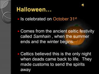Halloween…IscelebratedonOctober 31stComes fromtheancientcelticfestivitycalledSamhain , whenthesummerends and thewinterbegins.Celticsbelievedthisistheonlynightwhendeadscame back tolife.  Theymadecustomstosendthespiritsaway