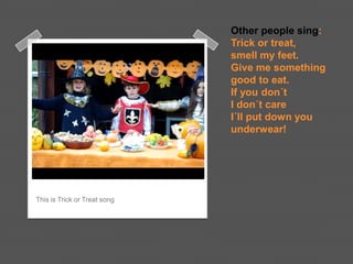Otherpeoplesing:Trickortreat,smell my feet.Give me somethinggoodtoeat.Ifyoudon´tI don´tcareI´llputdownyouunderwear!ThisisTrickorTreatsong