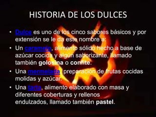 HISTORIA DE LOS DULCESDulce es uno de los cinco sabores básicos y por extensión se le da este nombre a:Un caramelo, alimento sólido hecho a base de azúcar cocida y algún saborizante, llamado también golosina o confite.