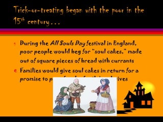 Trick-or-treating began with the poor in the 15 th  century… During the  All Souls Day  festival in England, poor people would beg for “soul cakes,” made out of square pieces of bread with currants   Families would give soul cakes in return for a promise to pray for the family’s relatives 