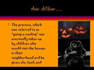 then children… The practice, which was referred to as "going a-souling" was eventually taken up by children who would visit the houses in their neighborhood and be given ale, food, and money.  
