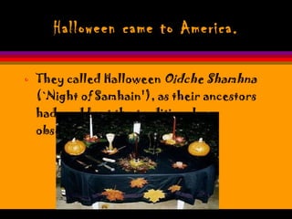 Halloween came to America. They called Halloween  Oidche Shamhna  (`Night of Samhain'), as their ancestors had, and kept the traditional observances. 