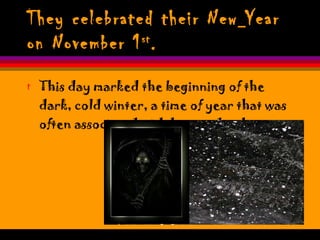 They celebrated their New   Year on November 1 st . This day marked the beginning of the dark, cold winter, a time of year that was often associated with human death.  