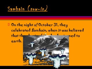 Samhain ( sow-in) On the night of October 31, they celebrated  Samhain , when it was believed that the ghosts of the dead returned to earth.  