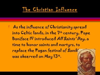The Christian Influence As the influence of Christianity spread into Celtic lands, in the 7 th  century, Pope Boniface IV introduced  All Saints' Day , a time to honor saints and martyrs, to replace the Pagan festival of  Samhain . It was observed on May 13 th .  