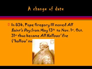 A change of date In 834, Pope Gregory III moved  All Saint's Day  from May 13 th   to Nov. 1 st . Oct. 31 st  thus became  All Hallows' Eve  ('hallow' means 'saint'). 