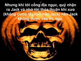 Nhưng khi tới cổng địa ngục, quỷ nhận
  ra Jack và nhớ tới thỏa thuận khi xưa
(không cướp lấy linh hồn Jack) nên Jack
        không được vào trú ngụ.
 