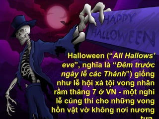 Halloween (“All Hallows’
    eve”, nghĩa là “Đêm trước
    ngày lễ các Thánh”) giống
  như lễ hội xá tội vong nhân
 rằm tháng 7 ở VN - một nghi
  lễ cúng thí cho những vong
hồn vật vờ không nơi nương
 