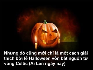 Nhưng đó cũng mới chỉ là một cách giải
thích bởi lễ Halloween vốn bắt nguồn từ
vùng Celtic (Ai Len ngày nay)
 