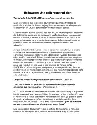 Halloween: Una peligrosa tradición
Tomado de: http://biblia2000.com.ar/general/halloween.htm

Es un festival en el que se dice que ocurrían las siguientes actividades: se
practicaba la adivinación; hadas, brujas y duendes atormentaban a las personas
en el campo y los Druidas demandaban contribuciones de comida.

La celebración de Samhai continuó y en 834 D.C., el Papa Gregorio IV instituyó el
día de todos los santos o de las brujas como una fiesta cristiana, esperando así
eliminar El Samhai, lo cual no sucedió, y durante la reforma, el día de todos los
santos fuerechazado por el protestantismo. A pesar de los muchos intentos por
parte de la iglesia de destruir estas prácticas paganas aún todavía han
sobrevivido.

Aunque en la actualidad muchas personas se resisten a aceptar que la brujería
todavía existe, la misma esta en vigencia. ¿Superstición?, ¿Superchería?,
¿Creencias místicas que nos llevan a la Edad Media?, ¿Juegos de niños que se
celebran el 31 de octubre?. El hombre moderno cree en los demonios y espíritus
de maldad, sin embargo debemos entender que en el Universo (mundo invisible)
existen dos fuentes de conocimiento, y el hecho de que usted lo acepte o no, no
altera esta realidad. En este caso, el peor enemigo del hombre es "LA
IGNORANCIA" y Satanás quiere que ignoremos sus maquinaciones y éstas se
pueden vencer por medio de conocimiento, por esta razón hemos preparado dicho
material para que el creyente conozca en qué terreno se está involucrando, en
esta celebración.

"Mi pueblo fue destruido porque le faltó conocimiento" Oseas 4:6.

"Para que Satanás no gane ventaja alguna sobre nosotros; pues no
ignoramos sus maquinaciones" 2ª Corintios 2:11.

EL 31 DE OCTUBRE ES: Halloween es un día de fiesta disfrazado y si le quitamos
la máscara encontraremos cosas difíciles de creer en cuanto a una diversión sana
se refiere, esto es lo que Satanás nos ha querido hacer creer, ya que él es padre
de mentira y ha logrado engañar a la gente con el verdadero sentido de su
celebración. En 2ª Corintios 11:14 la Biblia nos enseña que: "y no es maravilla,
porque el mismo Satanás se disfraza como ángel de luz".

Esta es una época de diversión ya que el sistema del mundo nos lo ha hecho
creer así; se presta para gozar, disfrutar de una fiesta de amigos, participar en
 