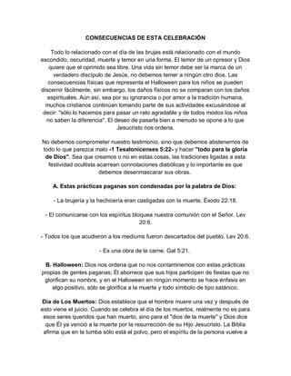 CONSECUENCIAS DE ESTA CELEBRACIÓN

    Todo lo relacionado con el día de las brujas está relacionado con el mundo
escondido, oscuridad, muerte y temor en una forma. El temor de un opresor y Dios
   quiere que el oprimido sea libre. Una vida sin temor debe ser la marca de un
     verdadero discípulo de Jesús, no debemos temer a ningún otro dios. Las
   consecuencias físicas que representa el Halloween para los niños se pueden
discernir fácilmente, sin embargo, los daños físicos no se comparan con los daños
   espirituales. Aún así, sea por su ignorancia o por amor a la tradición humana,
  muchos cristianos continúan tomando parte de sus actividades excusándose al
 decir: "sólo lo hacemos para pasar un rato agradable y de todos modos los niños
  no saben la diferencia". El deseo de pasarla bien a menudo se opone a lo que
                               Jesucristo nos ordena.

No debemos comprometer nuestro testimonio, sino que debemos abstenernos de
todo lo que parezca malo -1 Tesalonicenses 5:22- y hacer "todo para la gloria
 de Dios". Sea que creamos o no en estas cosas, las tradiciones ligadas a esta
  festividad ocultista acarrean connotaciones diabólicas y lo importante es que
                        debemos desenmascarar sus obras.

    A. Estas prácticas paganas son condenadas por la palabra de Dios:

     - La brujería y la hechicería eran castigadas con la muerte. Éxodo 22:18.

 - El comunicarse con los espíritus bloquea nuestra comunión con el Señor. Lev
                                       20:6.

- Todos los que acudieron a los mediums fueron descartados del pueblo. Lev 20:6.

                       - Es una obra de la carne. Gal 5:21.

 B. Halloween: Dios nos ordena que no nos contaminemos con estas prácticas
propias de gentes paganas; Él aborrece que sus hijos participen de fiestas que no
 glorifican su nombre, y en el Halloween en ningún momento se hace énfasis en
    algo positivo, sólo se glorifica a la muerte y todo símbolo de tipo satánico.

Día de Los Muertos: Dios establece que el hombre muere una vez y después de
esto viene el juicio. Cuando se celebra el día de los muertos, realmente no es para
 esos seres queridos que han muerto, sino para el "dios de la muerte" y Dios dice
  que Él ya venció a la muerte por la resurrección de su Hijo Jesucristo. La Biblia
 afirma que en la tumba sólo está el polvo, pero el espíritu de la persona vuelve a
 