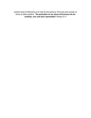 puedes hacer la diferencia en la vida de otra persona. Para que esto suceda, tú
  tienes la última palabra. "No participéis en las obras infructuosas de las
               tinieblas, sino más bien reprendidas" Efesios 5:11
 